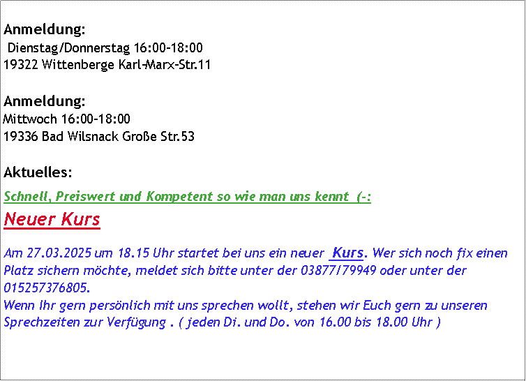 Textfeld: Anmeldung: Dienstag/Donnerstag 16:00-18:00 19322 Wittenberge Karl-Marx-Str.11Anmeldung:
Mittwoch 16:00-18:00 19336 Bad Wilsnack Groe Str.53Aktuelles:Schnell, Preiswert und Kompetent so wie man uns kennt  (-:Neuer-Kurs Am 26.03.2024 um 18.00 Uhr startet bei uns der nchste  Kurs. Wer sich noch fix einen Platz sichern mchte, meldet sich bitte unter der 03877/79949 oder unter der 015257376805.Wenn Ihr gern persnlich mit uns sprechen wollt, stehen wir Euch gern zu unseren Sprechzeiten zur Verfgung . ( jeden Di. und Do. von 16.00 bis 18.00 Uhr )